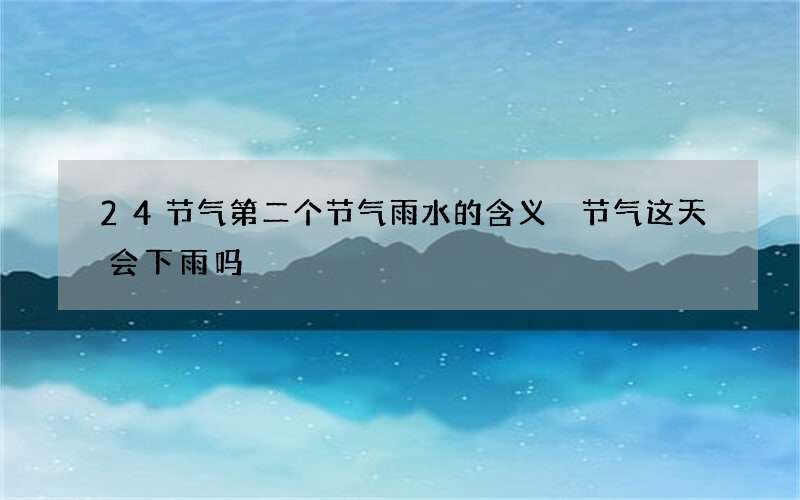 24节气第二个节气雨水的含义 节气这天会下雨吗